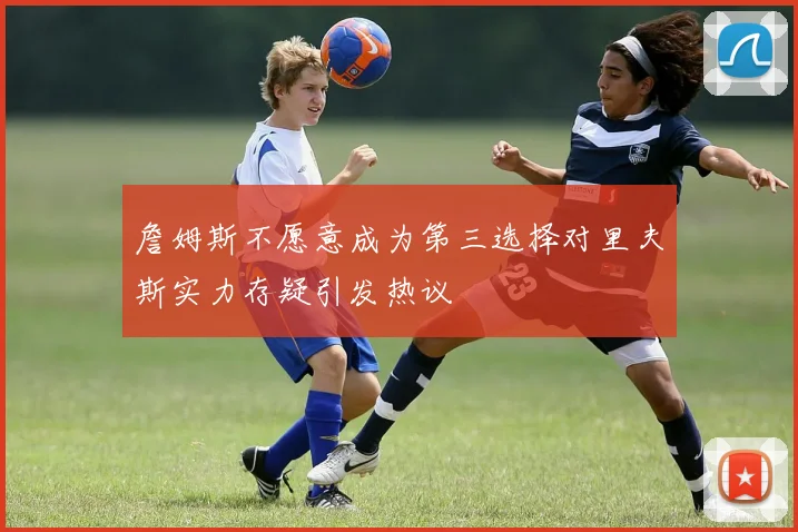 詹姆斯不愿意成为第三选择对里夫斯实力存疑引发热议