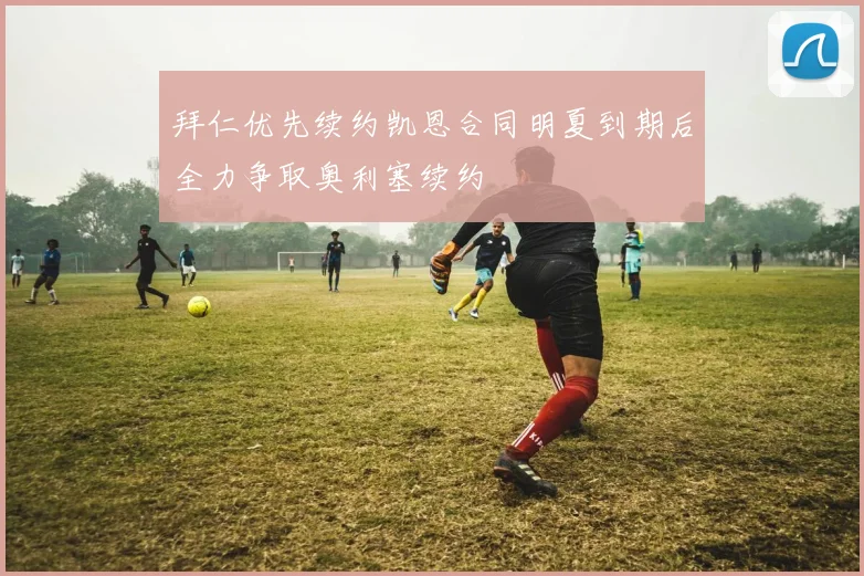 拜仁优先续约凯恩合同明夏到期后全力争取奥利塞续约