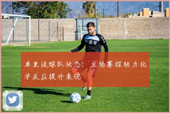 库里谈球队状态：主场赛程助力化学反应提升表现