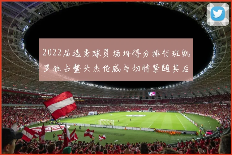 2022届选秀球员场均得分排行班凯罗独占鳌头杰伦威与切特紧随其后