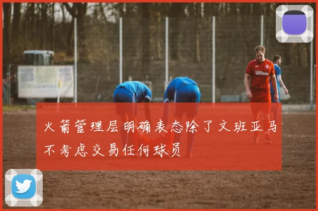 火箭管理层明确表态除了文班亚马不考虑交易任何球员