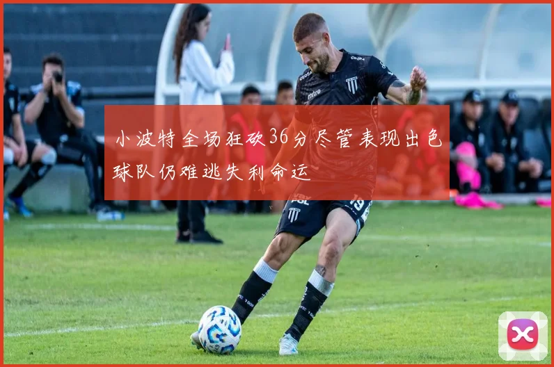 小波特全场狂砍36分尽管表现出色球队仍难逃失利命运