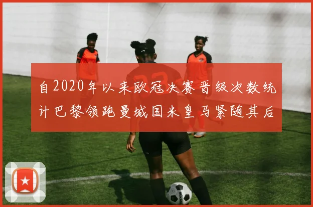 自2020年以来欧冠决赛晋级次数统计巴黎领跑曼城国米皇马紧随其后