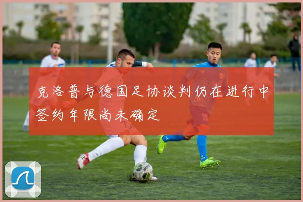 克洛普与德国足协谈判仍在进行中签约年限尚未确定