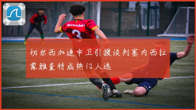 切尔西加速中卫引援谈判塞内西拉蒙雅奎特成热门人选