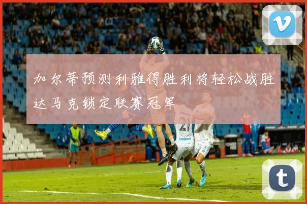 加尔蒂预测利雅得胜利将轻松战胜达马克锁定联赛冠军
