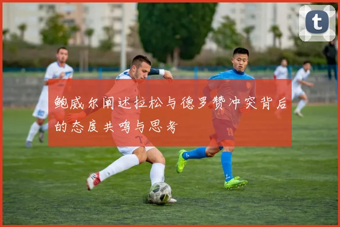 鲍威尔阐述拉松与德罗赞冲突背后的态度共鸣与思考