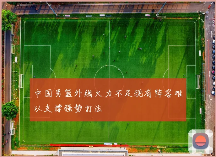中国男篮外线火力不足现有阵容难以支撑强势打法