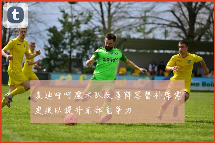 麦迪呼吁魔术队改善阵容替补席需更换以提升东部竞争力