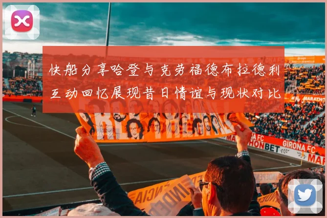 快船分享哈登与克劳福德布拉德利互动回忆展现昔日情谊与现状对比