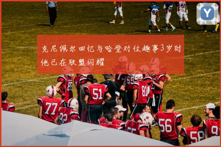 克尼佩尔回忆与哈登对位趣事3岁时他已在联盟闪耀