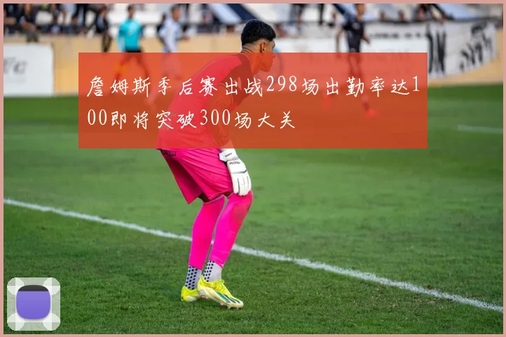 詹姆斯季后赛出战298场出勤率达100即将突破300场大关