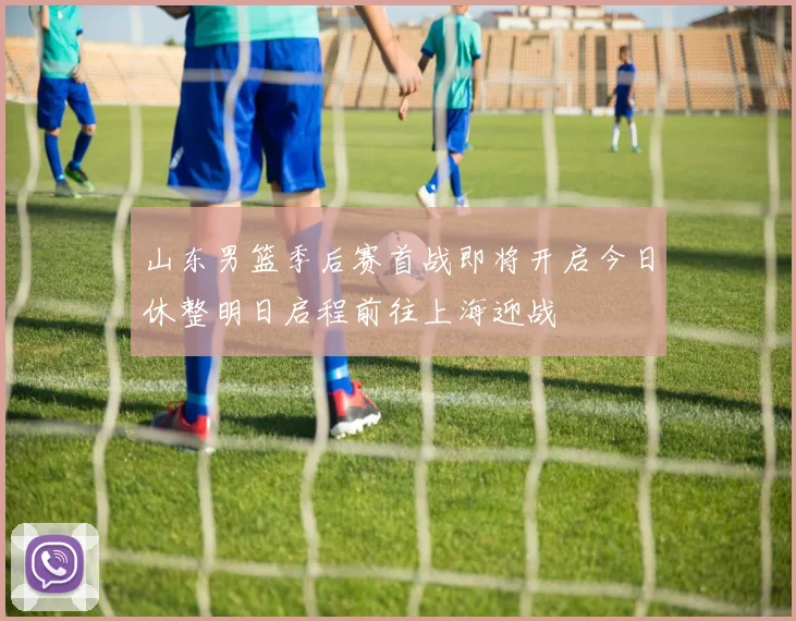 山东男篮季后赛首战即将开启今日休整明日启程前往上海迎战