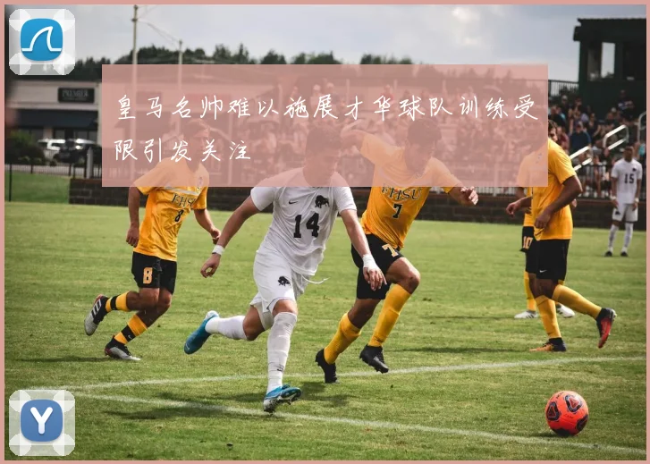 皇马名帅难以施展才华球队训练受限引发关注