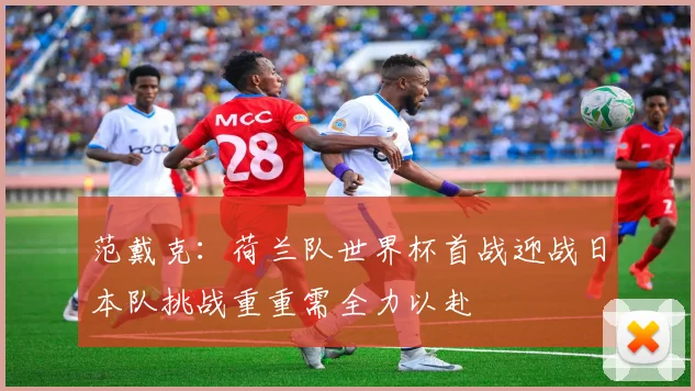 范戴克：荷兰队世界杯首战迎战日本队挑战重重需全力以赴