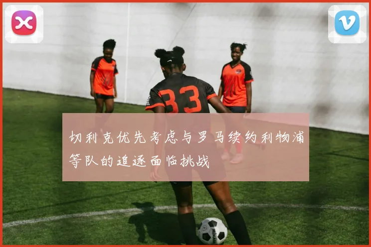切利克优先考虑与罗马续约利物浦等队的追逐面临挑战