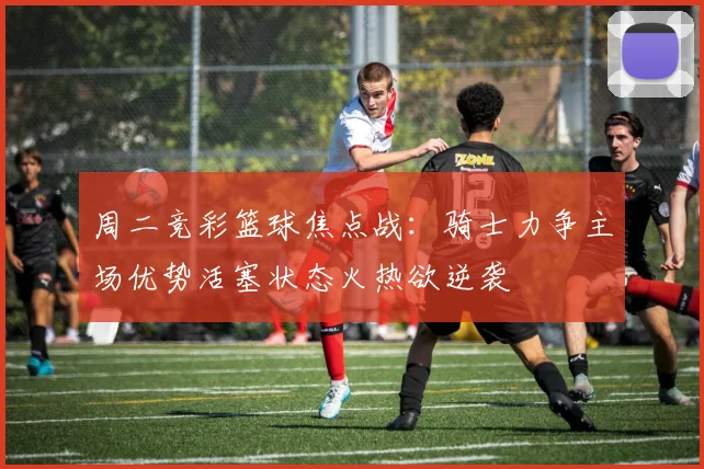 周二竞彩篮球焦点战：骑士力争主场优势活塞状态火热欲逆袭