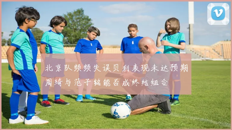 北京队频频失误贝利表现未达预期周琦与范子铭能否成终结组合