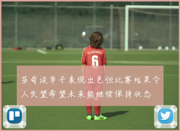 芬奇谈华子表现出色但比赛结果令人失望希望未来能继续保持状态