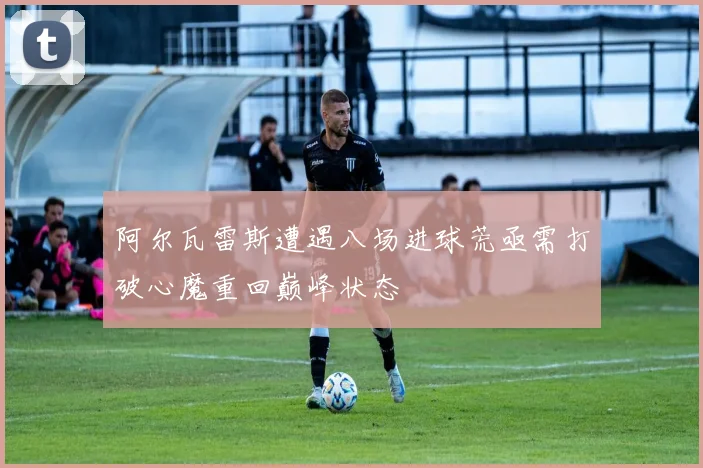 阿尔瓦雷斯遭遇八场进球荒亟需打破心魔重回巅峰状态