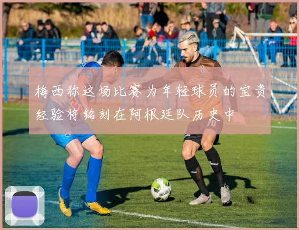 梅西称这场比赛为年轻球员的宝贵经验将铭刻在阿根廷队历史中