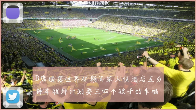 B席透露世界杯期间家人住酒店五分钟车程外计划要三四个孩子的幸福生活